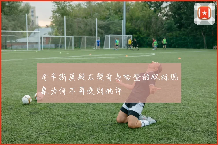 考辛斯质疑东契奇与哈登的双标现象为何不再受到批评