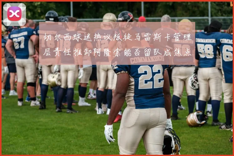 切尔西球迷热议叛徒马雷斯卡管理层责任推卸阿隆索能否留队成焦点