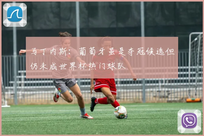 马丁内斯：葡萄牙虽是夺冠候选但仍未成世界杯热门球队