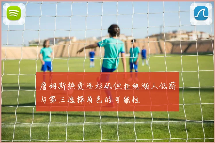 詹姆斯热爱洛杉矶但拒绝湖人低薪与第三选择角色的可能性