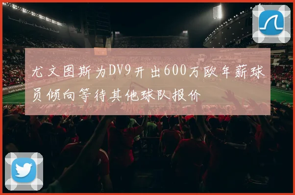 尤文图斯为DV9开出600万欧年薪球员倾向等待其他球队报价