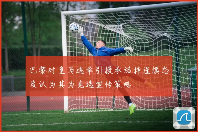巴黎对皇马选举引援承诺持谨慎态度认为其为竞选宣传策略