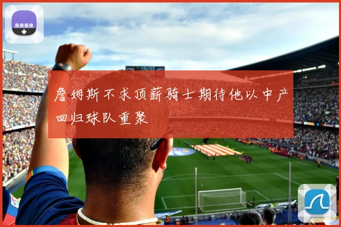 詹姆斯不求顶薪骑士期待他以中产回归球队重聚