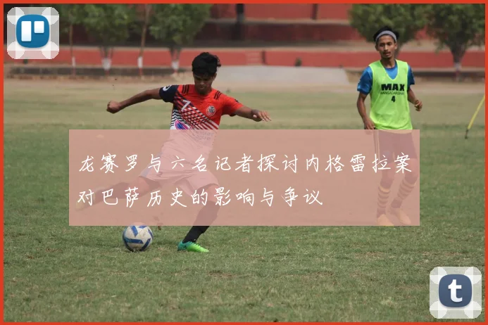 龙赛罗与六名记者探讨内格雷拉案对巴萨历史的影响与争议