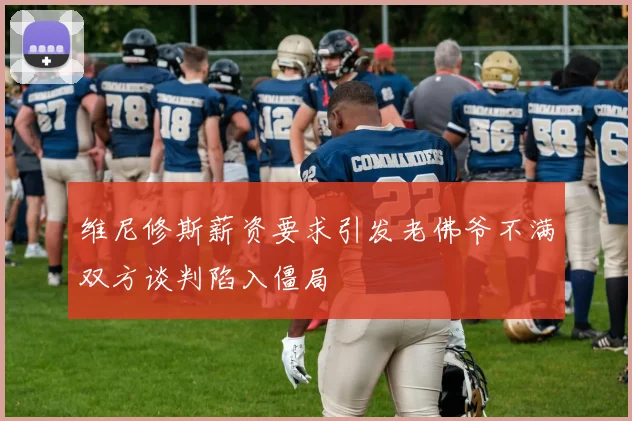 维尼修斯薪资要求引发老佛爷不满双方谈判陷入僵局