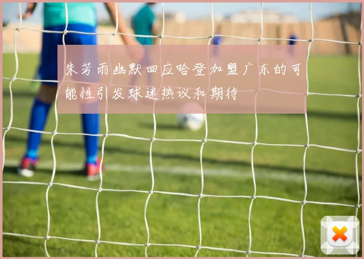 朱芳雨幽默回应哈登加盟广东的可能性引发球迷热议和期待