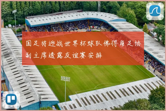 国足将迎战世界杯球队佛得角足协副主席透露友谊赛安排