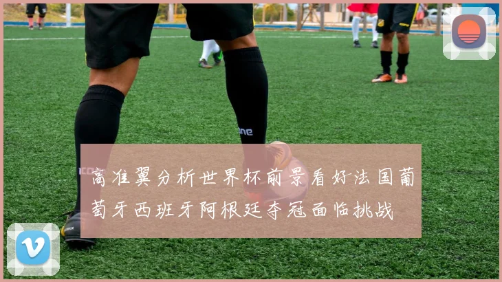 高准翼分析世界杯前景看好法国葡萄牙西班牙阿根廷夺冠面临挑战