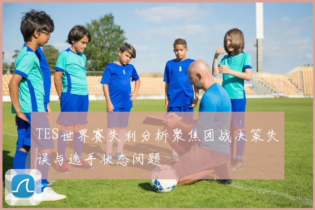 TES世界赛失利分析聚焦团战决策失误与选手状态问题