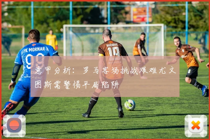 意甲分析：罗马客场挑战艰难尤文图斯需警惕平局陷阱
