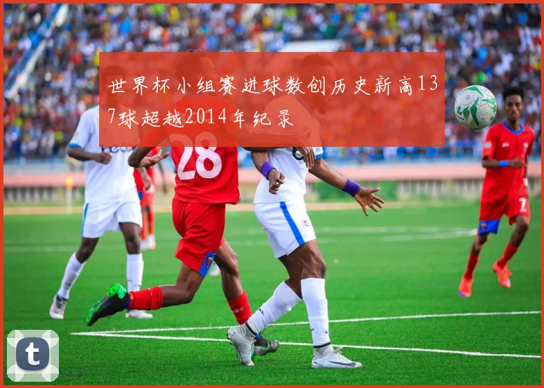 世界杯小组赛进球数创历史新高137球超越2014年纪录