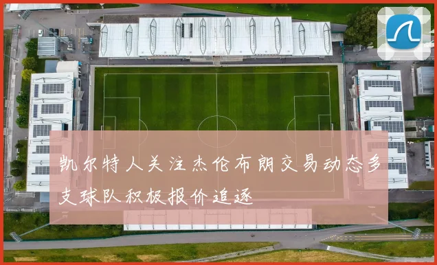凯尔特人关注杰伦布朗交易动态多支球队积极报价追逐