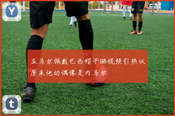 亚马尔佩戴巴西帽子晒视频引热议原来他的偶像是内马尔
