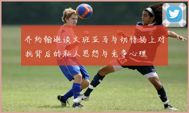 乔约翰逊谈文班亚马与切特场上对抗背后的私人恩怨与竞争心理