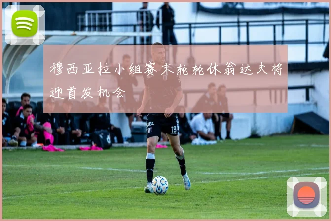 穆西亚拉小组赛末轮轮休翁达夫将迎首发机会