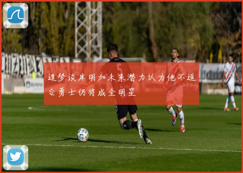 追梦谈库明加未来潜力认为他不适合勇士仍将成全明星