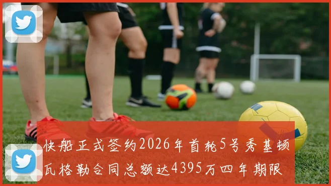 快船正式签约2026年首轮5号秀基顿瓦格勒合同总额达4395万四年期限