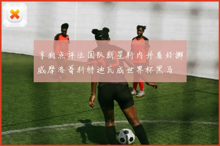 亨利点评法国队新星科内并看好挪威摩洛哥科特迪瓦成世界杯黑马