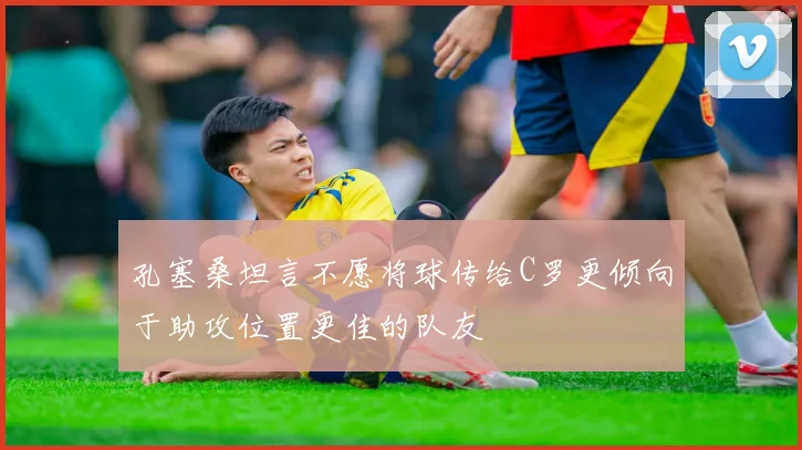 孔塞桑坦言不愿将球传给C罗更倾向于助攻位置更佳的队友