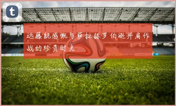 远藤航感慨与萨拉赫罗伯逊并肩作战的珍贵时光