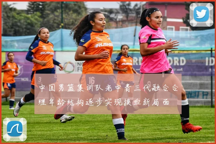 中国男篮集训队老中青三代融合合理年龄结构逐步实现换血新局面