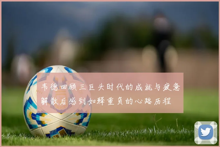 韦德回顾三巨头时代的成就与疲惫解散后感到如释重负的心路历程