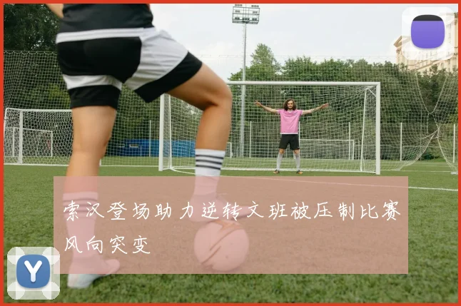 索汉登场助力逆转文班被压制比赛风向突变